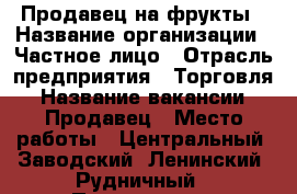 Продавец на фрукты › Название организации ­ Частное лицо › Отрасль предприятия ­ Торговля › Название вакансии ­ Продавец › Место работы ­ Центральный, Заводский, Ленинский, Рудничный › Подчинение ­ Директору - Кемеровская обл. Работа » Вакансии   